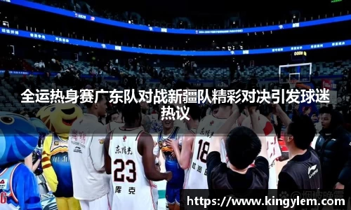 全运热身赛广东队对战新疆队精彩对决引发球迷热议